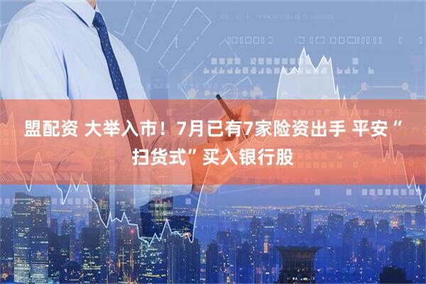 盟配资 大举入市！7月已有7家险资出手 平安“扫货式”买入银行股