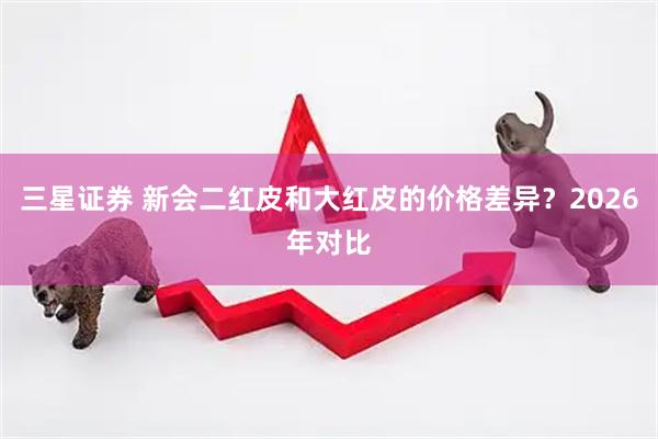 三星证券 新会二红皮和大红皮的价格差异？2026年对比