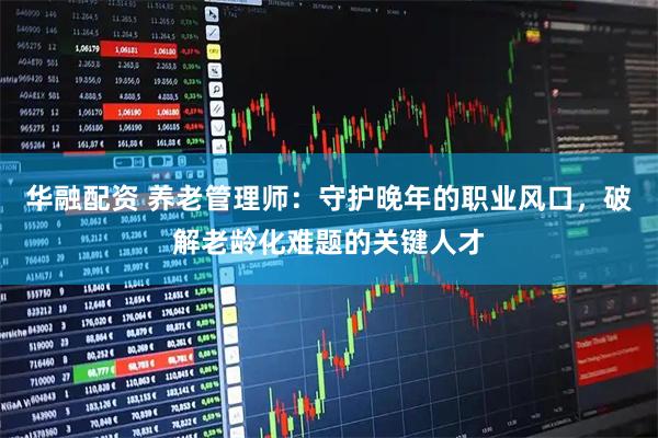 华融配资 养老管理师：守护晚年的职业风口，破解老龄化难题的关键人才