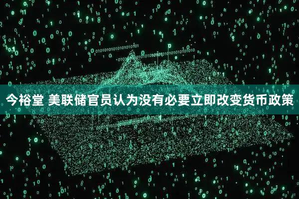 今裕堂 美联储官员认为没有必要立即改变货币政策