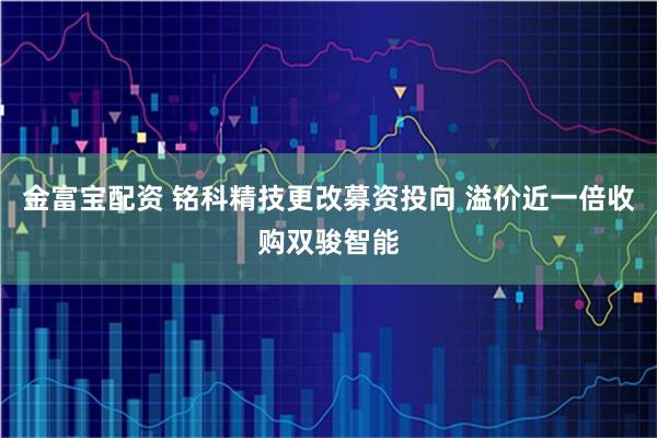 金富宝配资 铭科精技更改募资投向 溢价近一倍收购双骏智能