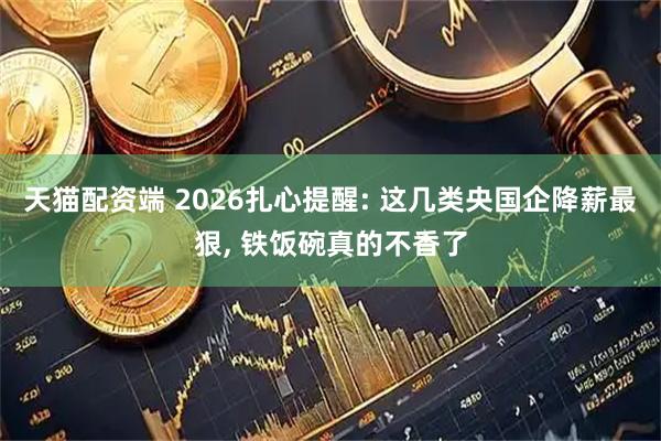 天猫配资端 2026扎心提醒: 这几类央国企降薪最狠, 铁饭碗真的不香了