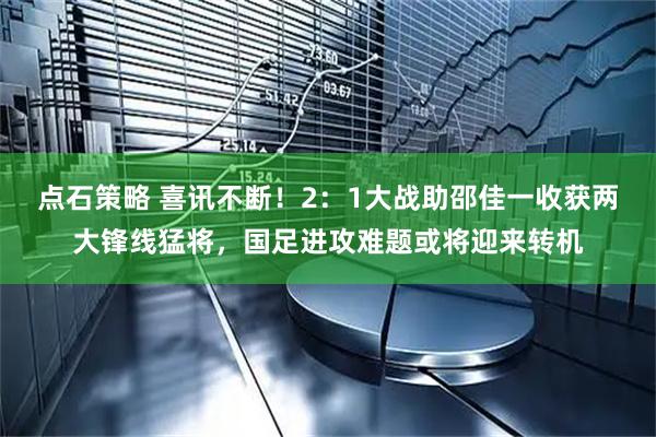 点石策略 喜讯不断！2：1大战助邵佳一收获两大锋线猛将，国足进攻难题或将迎来转机