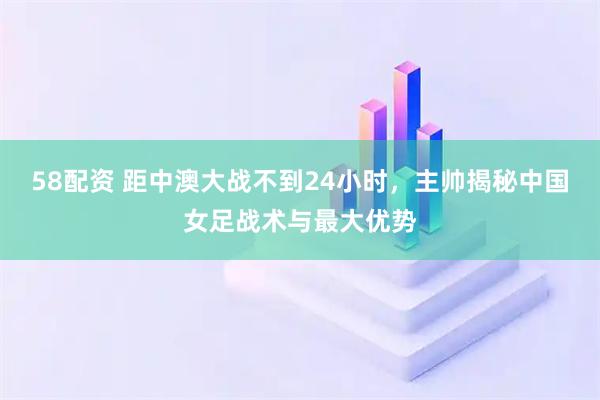 58配资 距中澳大战不到24小时，主帅揭秘中国女足战术与最大优势