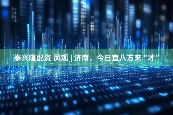 泰兴隆配资 凤观 | 济南，今日宜八方来“才”
