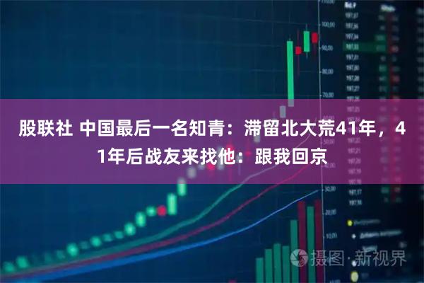 股联社 中国最后一名知青：滞留北大荒41年，41年后战友来找他：跟我回京
