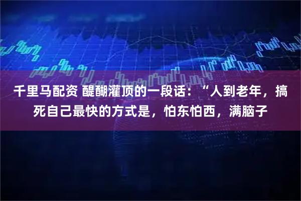 千里马配资 醍醐灌顶的一段话：“人到老年，搞死自己最快的方式是，怕东怕西，满脑子