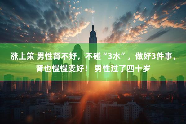 涨上策 男性肾不好，不碰“3水”，做好3件事，肾也慢慢变好！ 男性过了四十岁