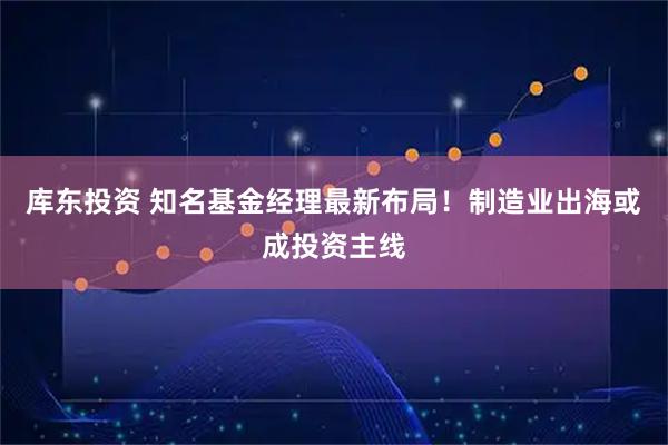 库东投资 知名基金经理最新布局！制造业出海或成投资主线