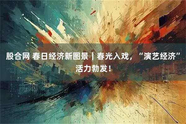 股合网 春日经济新图景｜春光入戏，“演艺经济”活力勃发！