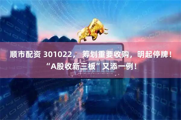 顺市配资 301022， 筹划重要收购，明起停牌！“A股收新三板”又添一例！