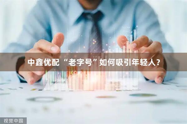 中鑫优配 “老字号”如何吸引年轻人？