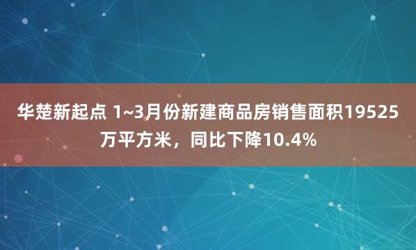 华楚新起点 1~3月份新建商品房销售面积19525万平方米，同比下降10.4%