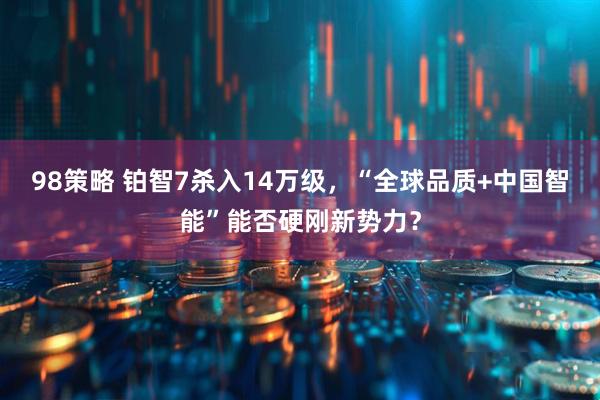 98策略 铂智7杀入14万级，“全球品质+中国智能”能否硬刚新势力？