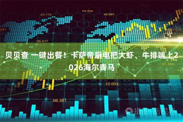 贝贝查 一键出餐！卡萨帝厨电把大虾、牛排端上2026海尔青马