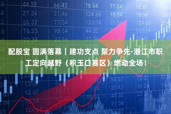 配股宝 圆满落幕｜建功支点 聚力争先·潜江市职工定向越野（积玉口赛区）燃动全场！